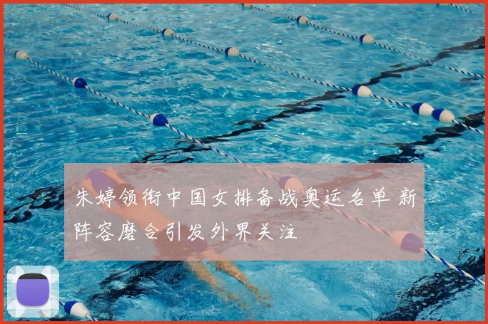 朱婷领衔中国女排备战奥运名单 新阵容磨合引发外界关注