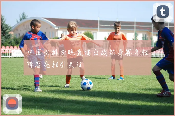中国女排今晚直播出战热身赛年轻阵容亮相引关注