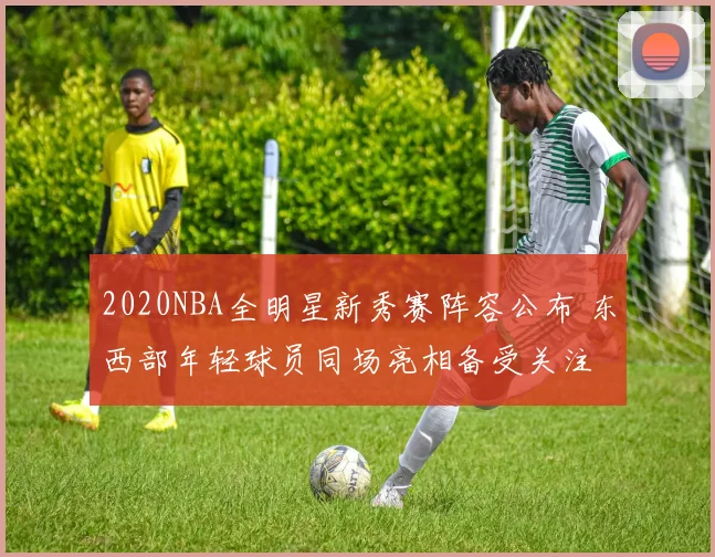 2020NBA全明星新秀赛阵容公布 东西部年轻球员同场亮相备受关注