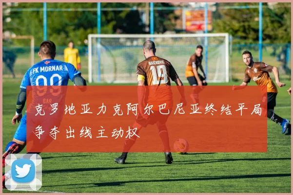 克罗地亚力克阿尔巴尼亚终结平局争夺出线主动权