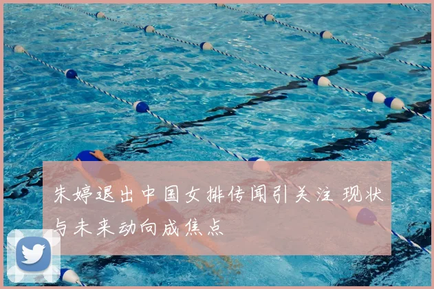 朱婷退出中国女排传闻引关注 现状与未来动向成焦点