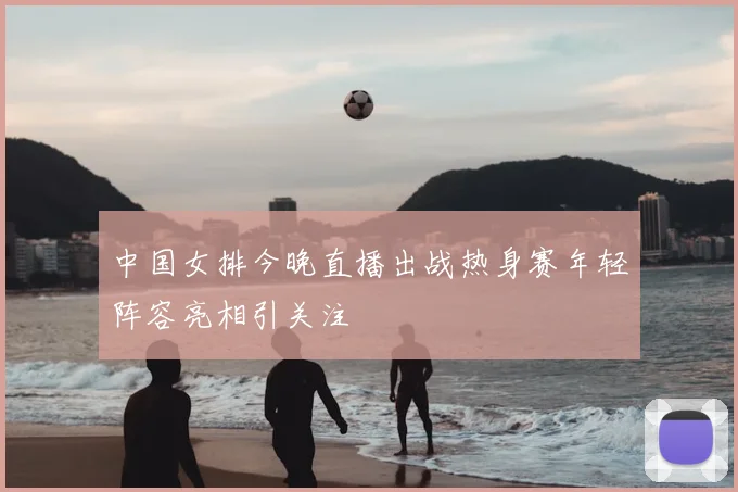 中国女排今晚直播出战热身赛年轻阵容亮相引关注