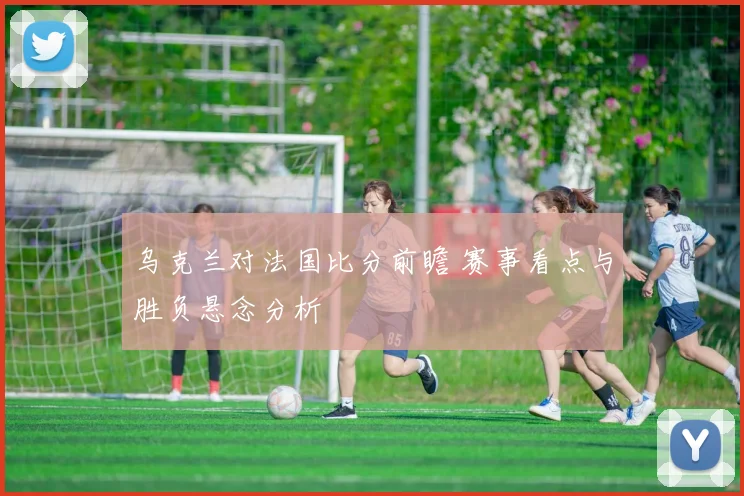 乌克兰对法国比分前瞻 赛事看点与胜负悬念分析