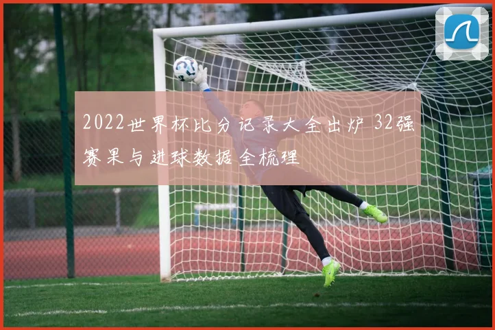 2022世界杯比分记录大全出炉 32强赛果与进球数据全梳理