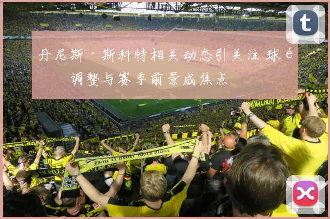 丹尼斯·斯科特相关动态引关注 球队调整与赛季前景成焦点