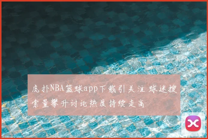 虎扑NBA篮球app下载引关注 球迷搜索量攀升讨论热度持续走高
