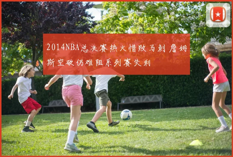 2014NBA总决赛热火惜败马刺 詹姆斯空砍仍难阻系列赛失利
