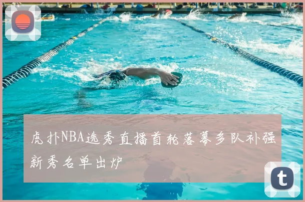 虎扑NBA选秀直播首轮落幕多队补强新秀名单出炉
