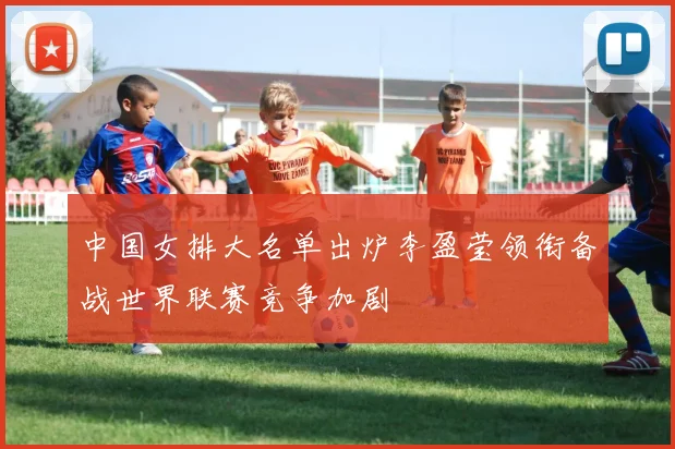 中国女排大名单出炉李盈莹领衔备战世界联赛竞争加剧