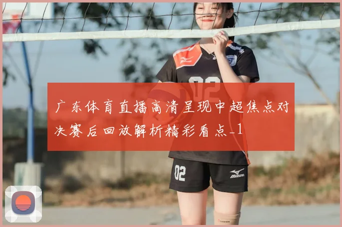 广东体育直播高清呈现中超焦点对决赛后回放解析精彩看点_1