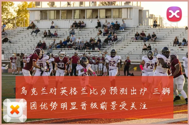 乌克兰对英格兰比分预测出炉 三狮军团优势明显晋级前景受关注