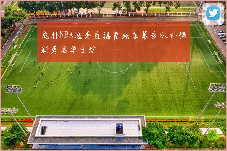 虎扑NBA选秀直播首轮落幕多队补强新秀名单出炉