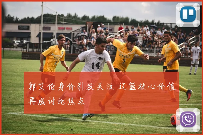 郭艾伦身价引发关注 辽篮核心价值再成讨论焦点