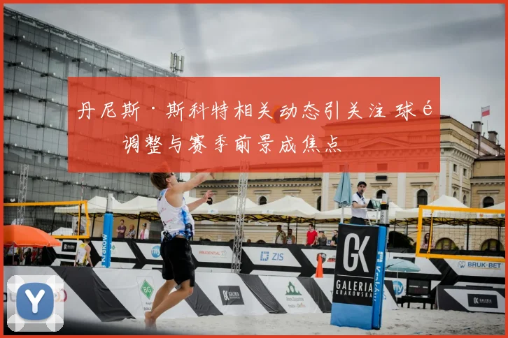 丹尼斯·斯科特相关动态引关注 球队调整与赛季前景成焦点