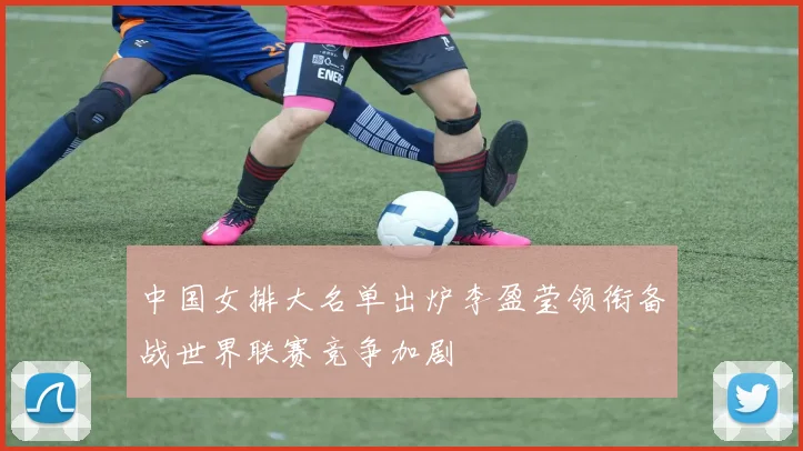 中国女排大名单出炉李盈莹领衔备战世界联赛竞争加剧