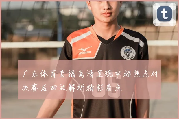 广东体育直播高清呈现中超焦点对决赛后回放解析精彩看点