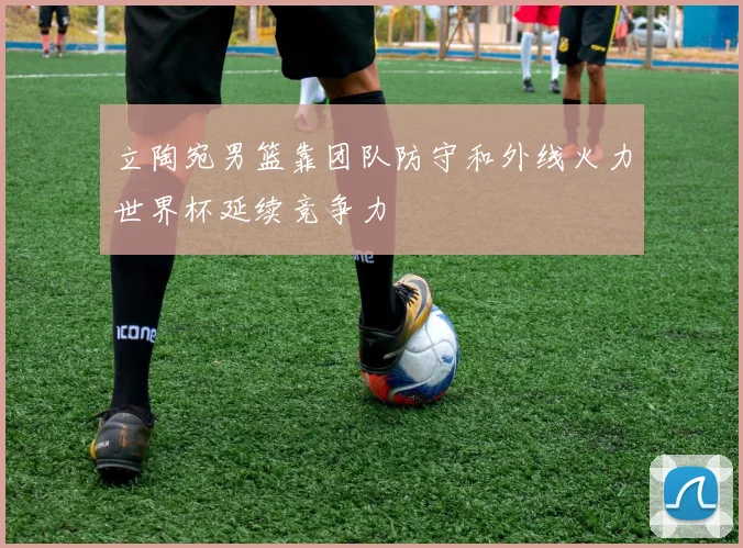 立陶宛男篮靠团队防守和外线火力世界杯延续竞争力