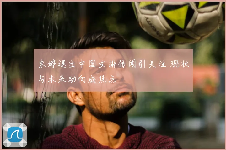 朱婷退出中国女排传闻引关注 现状与未来动向成焦点